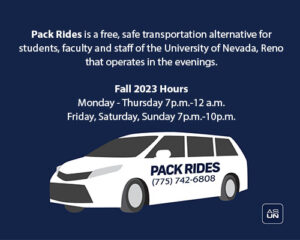 Pack Rides is a free, safe transportation alternative for students, faculty and staff of the University of Nevada, Reno that operates in the evenings. FALL 2023 HOURS Monday-Thursday (7pm - 12am) Friday, Saturday, Sunday (7pm-10pm)