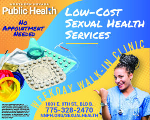 Northern Nevada Public Health No Appointment Needed. Low Cost Sexual Health Services, Weekday Walk-in Clinic. 1001 E. 9th ST., BLD, B. 775-328-2740. NNPH.ORG/SEXUALHEALTH