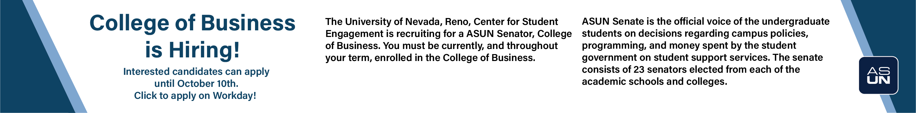 College of Business is Hiring! Interested candidates can apply until October 10th. Click to apply on Workday! The University of Nevada, Reno, Center for Student Engagement is recruiting for a ASUN Senator, College of Business. You must be currently, and throughout your term, enrolled in the College of Business. ASUN Senate is the official voice of the undergraduate students on decisions regarding campus policies, programming, and money spent by the student government on student support services. The senate consists of 23 senators elected from each of the academic schools and colleges.